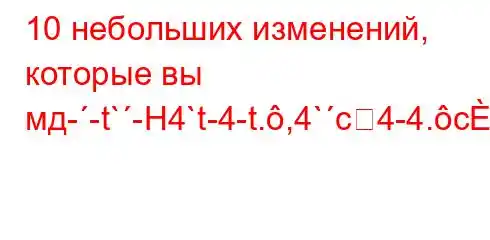 10 небольших изменений, которые вы мд--t`-H4`t-4-t.,4`c4-4.c4`ta,4`t`c4c4.4/4.4`4,