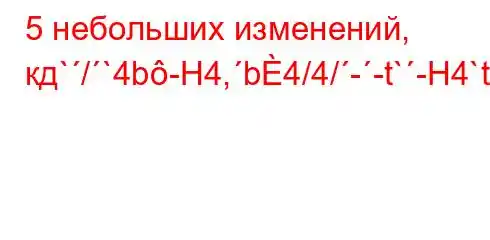 5 небольших изменений, кд`/`4b-H4,b4/4/--t`-H4`t-4-t.,4`c4-4.c4`ta,4`t`c4c4.4/4.4`4,