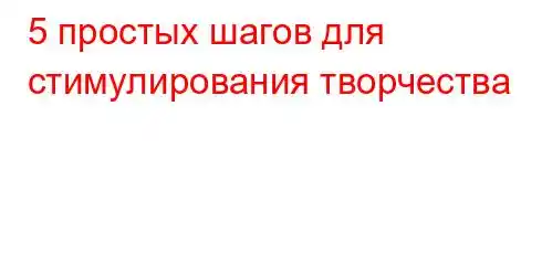 5 простых шагов для стимулирования творчества