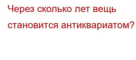 Через сколько лет вещь становится антиквариатд/