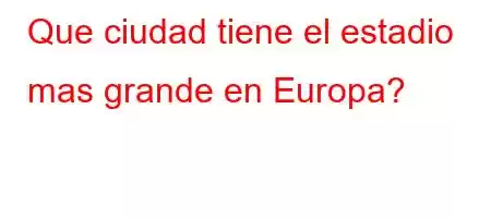 Que ciudad tiene el estadio mas grande en Europa?