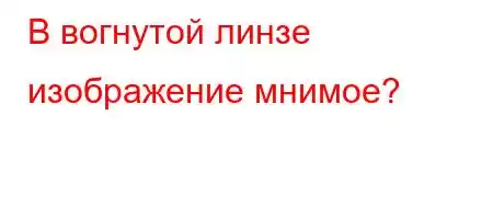 В вогнутой линзе изображение мнимое?