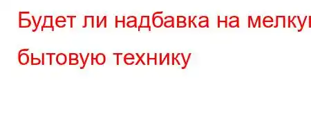 Будет ли надбавка на мелкую бытовую технику