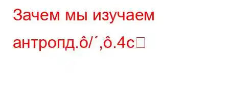 Зачем мы изучаем антропд./,.4c