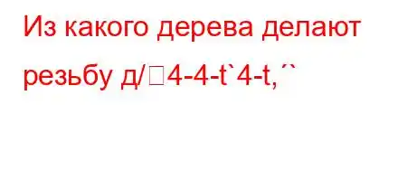 Из какого дерева делают резьбу д/4-4-t`4-t,`