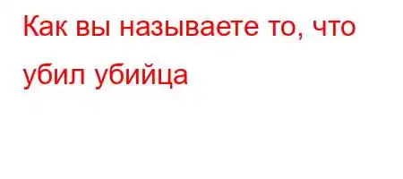 Как вы называете то, что убил убийца