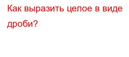 Как выразить целое в виде дроби?