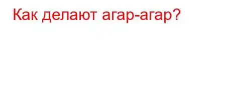 Как делают агар-агар?