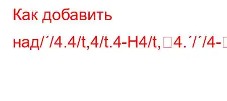 Как добавить над//4.4/t,4/t.4-H4/t,4.//4--]