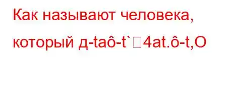 Как называют человека, который д-ta-t`4at.-t,O