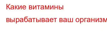 Какие витамины вырабатывает ваш организм?