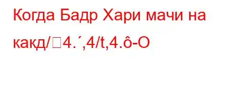 Когда Бадр Хари мачи на какд/4.,4/t,4.-O