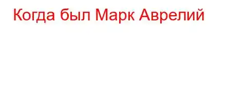 Когда был Марк Аврелий