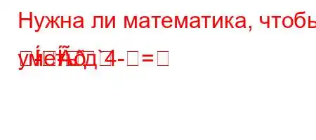 Нужна ли математика, чтобы уметь д`4-=-
-