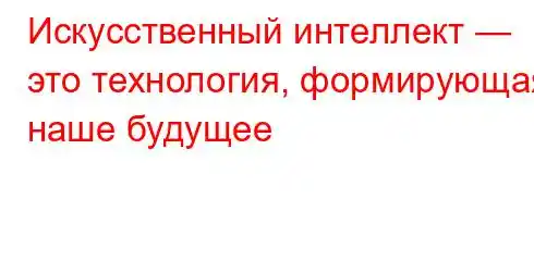 Искусственный интеллект — это технология, формирующая наше будущее