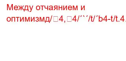 Между отчаянием и оптимизмд/4,4/`/t/b4-t/t.4.4,t`-4`bt-t,/