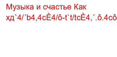 Музыка и счастье Как хд`4/b4,4c4/-t`t/tc4,..4c-t`4/t,4,,4`