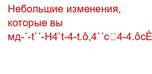 Небольшие изменения, которые вы мд--t`-H4`t-4-t.,4`c4-4.c4`ta,4`t`c4c