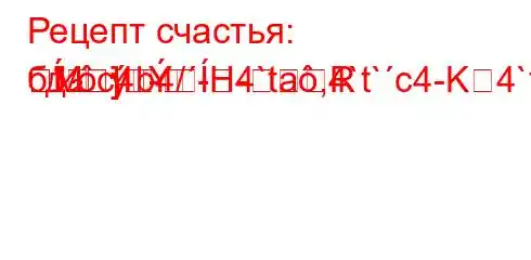 Рецепт счастья: бд.c4b4/-H4`ta,4`t`c4-K4`t.`4b`-R