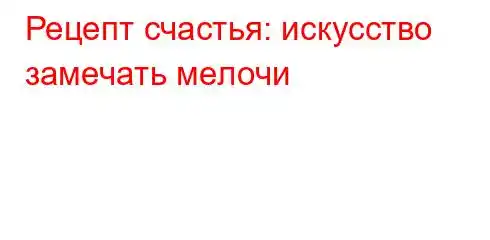 Рецепт счастья: искусство замечать мелочи