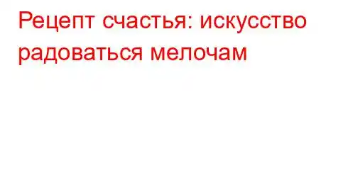 Рецепт счастья: искусство радоваться мелочам