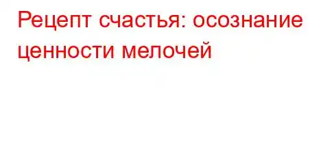 Рецепт счастья: осознание ценности мелочей