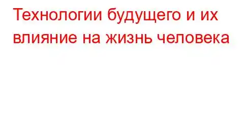 Технологии будущего и их влияние на жизнь человека